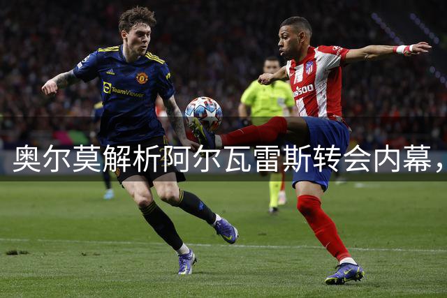 奥尔莫解析阿尔瓦雷斯转会内幕，球员个人意愿主导决策